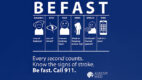 Be Fast text infographic. BE FAST - Balance - loss of balance? Eyes - loss of vision? Face - Uneven looking face? Arms - Weak or hanging arm or leg? Speech - Confused? Slurred speech? Time - Call 911 now! Every second counts, know the signs of a stroke. Be Fast. Call 911.